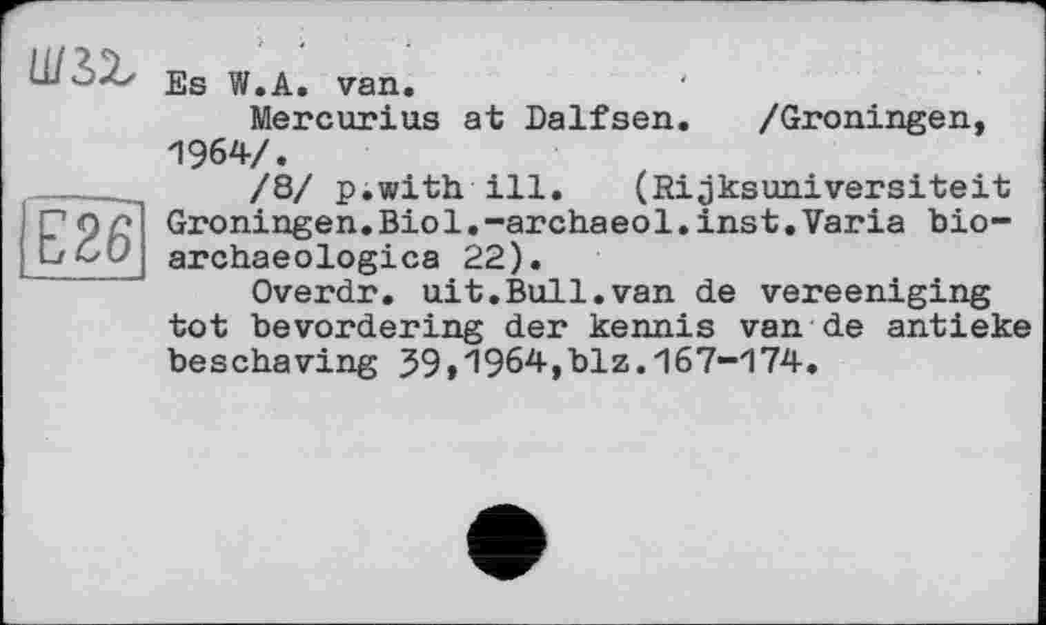 ﻿ш&ь
Е26
Es W.A. van.
Mercurius at Dalfsen. /Groningen, 1964/.
/8/ p.with ill. (Rijksuniversiteit Groningen.Biol.-archaeol.inst.Varia bio-archaeologica 22).
Overdr. nit.Bull.van de vereeniging tot bevordering der kennis van de antieke beschaving 59»1964,blz.167-174.